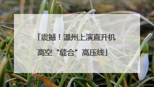 震撼！温州上演直升机高空“缝合”高压线